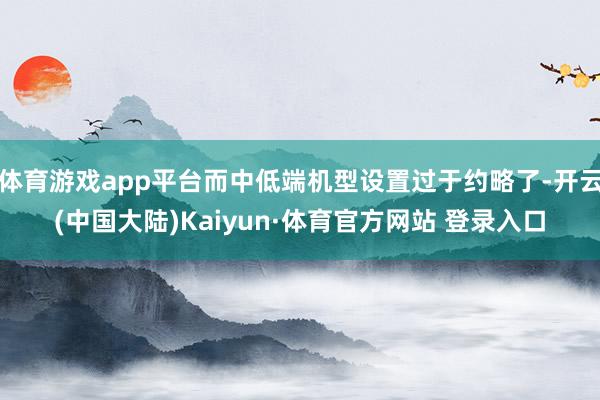 体育游戏app平台而中低端机型设置过于约略了-开云(中国大陆)Kaiyun·体育官方网站 登录入口