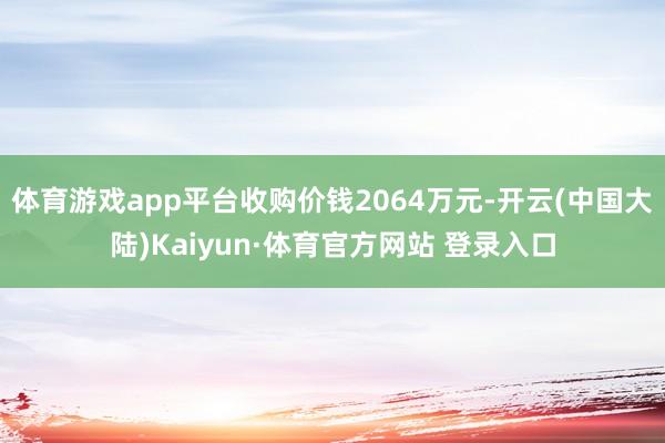 体育游戏app平台收购价钱2064万元-开云(中国大陆)Kaiyun·体育官方网站 登录入口