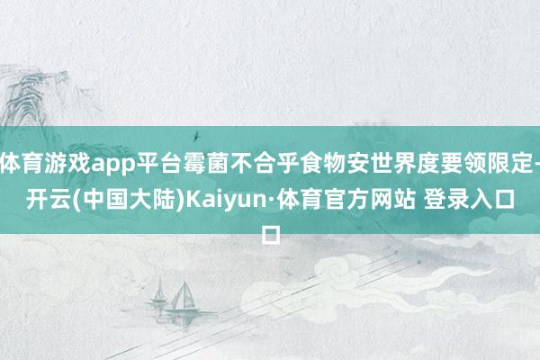 体育游戏app平台霉菌不合乎食物安世界度要领限定-开云(中国大陆)Kaiyun·体育官方网站 登录入口