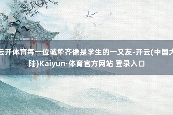 云开体育每一位诚挚齐像是学生的一又友-开云(中国大陆)Kaiyun·体育官方网站 登录入口
