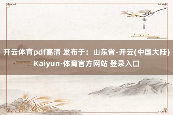 开云体育pdf高清 发布于：山东省-开云(中国大陆)Kaiyun·体育官方网站 登录入口