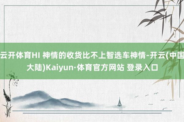 云开体育HI 神情的收货比不上智选车神情-开云(中国大陆)Kaiyun·体育官方网站 登录入口