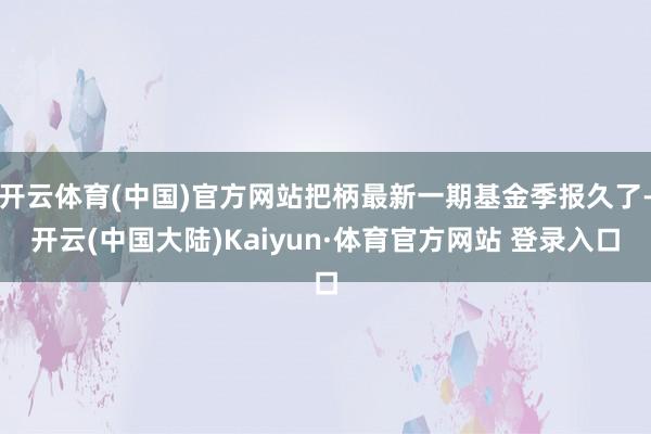 开云体育(中国)官方网站把柄最新一期基金季报久了-开云(中国大陆)Kaiyun·体育官方网站 登录入口
