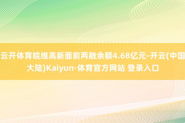 云开体育皖维高新面前两融余额4.68亿元-开云(中国大陆)Kaiyun·体育官方网站 登录入口