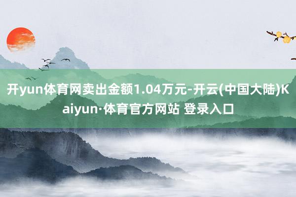 开yun体育网卖出金额1.04万元-开云(中国大陆)Kaiyun·体育官方网站 登录入口