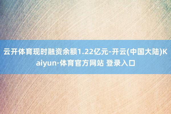 云开体育现时融资余额1.22亿元-开云(中国大陆)Kaiyun·体育官方网站 登录入口