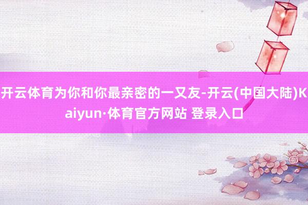 开云体育为你和你最亲密的一又友-开云(中国大陆)Kaiyun·体育官方网站 登录入口