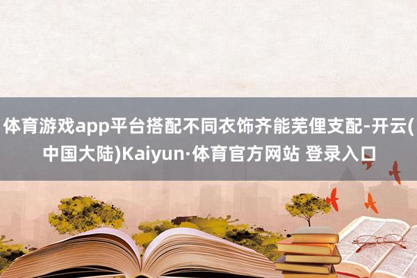 体育游戏app平台搭配不同衣饰齐能芜俚支配-开云(中国大陆)Kaiyun·体育官方网站 登录入口