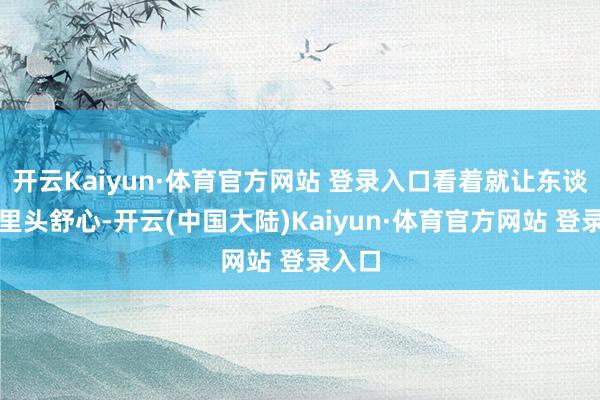 开云Kaiyun·体育官方网站 登录入口看着就让东谈主心里头舒心-开云(中国大陆)Kaiyun·体育官方网站 登录入口