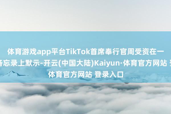 体育游戏app平台TikTok首席奉行官周受资在一封里面备忘录上默示-开云(中国大陆)Kaiyun·体育官方网站 登录入口