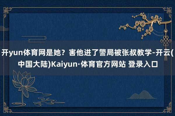 开yun体育网是她?害他进了警局被张叔教学-开云(中国大陆)Kaiyun·体育官方网站 登录入口