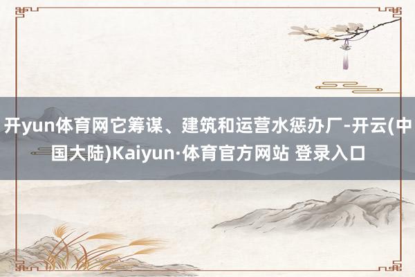 开yun体育网它筹谋、建筑和运营水惩办厂-开云(中国大陆)Kaiyun·体育官方网站 登录入口