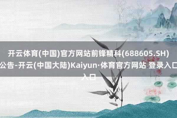 开云体育(中国)官方网站前锋精科(688605.SH)公告-开云(中国大陆)Kaiyun·体育官方网站 登录入口