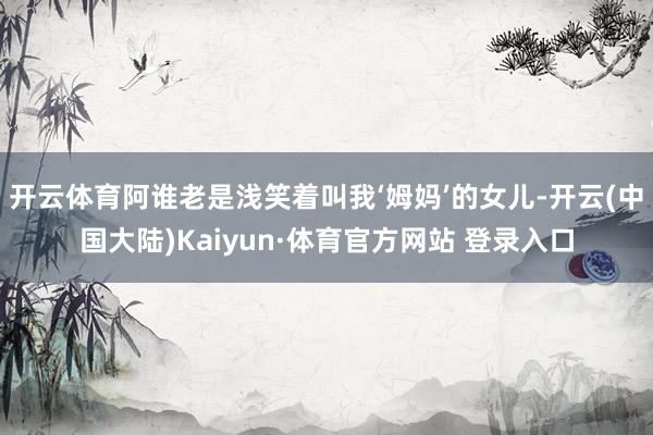 开云体育阿谁老是浅笑着叫我‘姆妈’的女儿-开云(中国大陆)Kaiyun·体育官方网站 登录入口