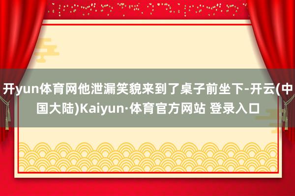 开yun体育网他泄漏笑貌来到了桌子前坐下-开云(中国大陆)Kaiyun·体育官方网站 登录入口