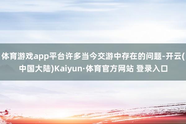 体育游戏app平台许多当今交游中存在的问题-开云(中国大陆)Kaiyun·体育官方网站 登录入口