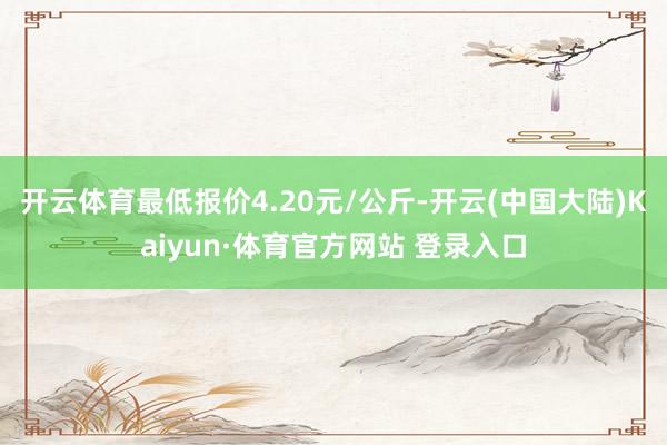 开云体育最低报价4.20元/公斤-开云(中国大陆)Kaiyun·体育官方网站 登录入口