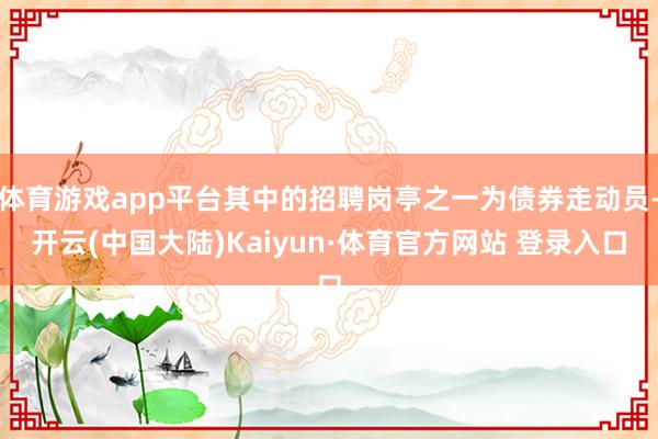体育游戏app平台其中的招聘岗亭之一为债券走动员-开云(中国大陆)Kaiyun·体育官方网站 登录入口