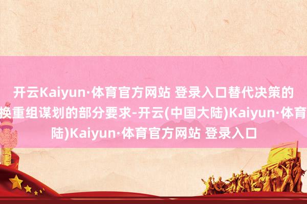 开云Kaiyun·体育官方网站 登录入口替代决策的方针是诠释通过转换重组谋划的部分要求-开云(中国大陆)Kaiyun·体育官方网站 登录入口