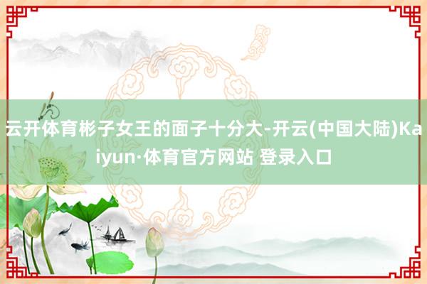云开体育彬子女王的面子十分大-开云(中国大陆)Kaiyun·体育官方网站 登录入口