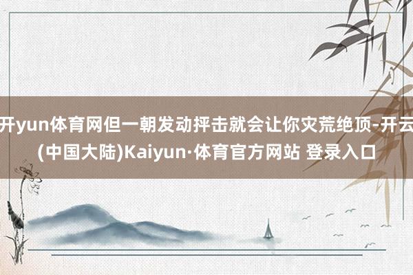 开yun体育网但一朝发动抨击就会让你灾荒绝顶-开云(中国大陆)Kaiyun·体育官方网站 登录入口