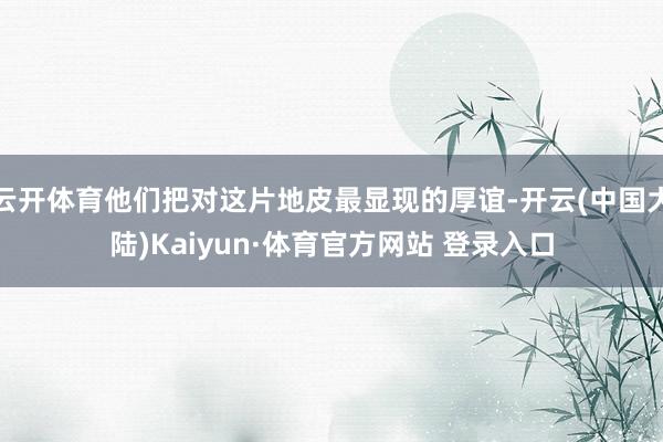 云开体育他们把对这片地皮最显现的厚谊-开云(中国大陆)Kaiyun·体育官方网站 登录入口