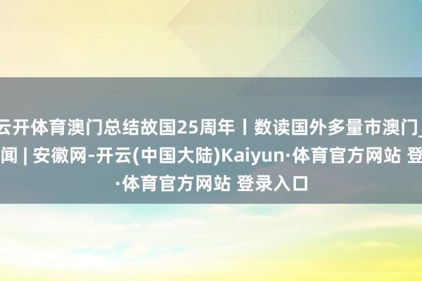 云开体育澳门总结故国25周年丨数读国外多量市澳门_大皖新闻 | 安徽网-开云(中国大陆)Kaiyun·体育官方网站 登录入口