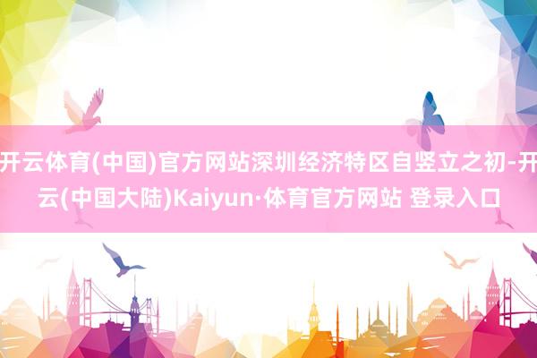 开云体育(中国)官方网站深圳经济特区自竖立之初-开云(中国大陆)Kaiyun·体育官方网站 登录入口