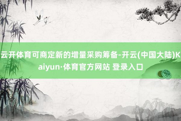 云开体育可商定新的增量采购筹备-开云(中国大陆)Kaiyun·体育官方网站 登录入口