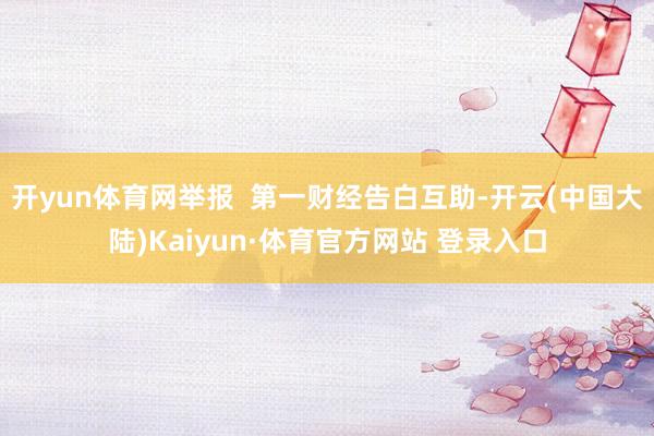开yun体育网举报 第一财经告白互助-开云(中国大陆)Kaiyun·体育官方网站 登录入口