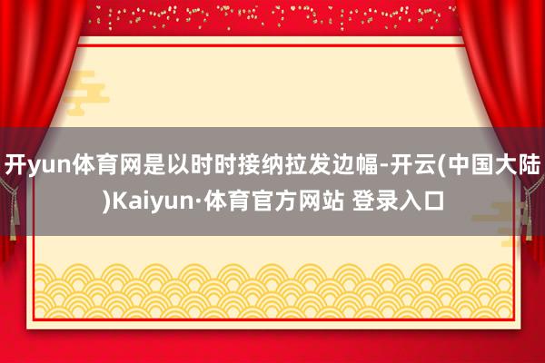 开yun体育网是以时时接纳拉发边幅-开云(中国大陆)Kaiyun·体育官方网站 登录入口