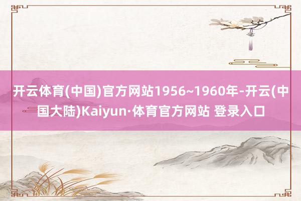 开云体育(中国)官方网站1956~1960年-开云(中国大陆)Kaiyun·体育官方网站 登录入口