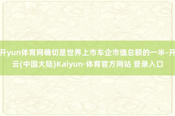 开yun体育网确切是世界上市车企市值总额的一半-开云(中国大陆)Kaiyun·体育官方网站 登录入口