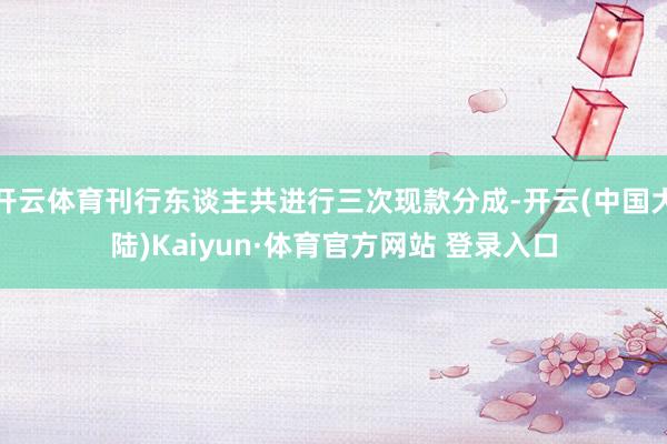 开云体育刊行东谈主共进行三次现款分成-开云(中国大陆)Kaiyun·体育官方网站 登录入口