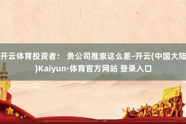 开云体育投资者: 贵公司推崇这么差-开云(中国大陆)Kaiyun·体育官方网站 登录入口