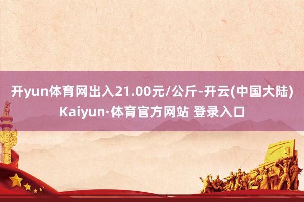 开yun体育网出入21.00元/公斤-开云(中国大陆)Kaiyun·体育官方网站 登录入口