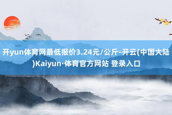 开yun体育网最低报价3.24元/公斤-开云(中国大陆)Kaiyun·体育官方网站 登录入口