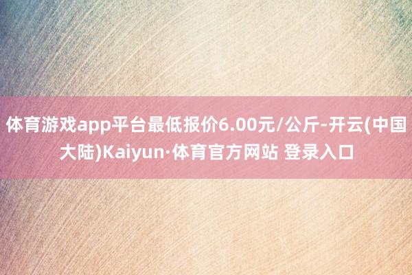 体育游戏app平台最低报价6.00元/公斤-开云(中国大陆)Kaiyun·体育官方网站 登录入口