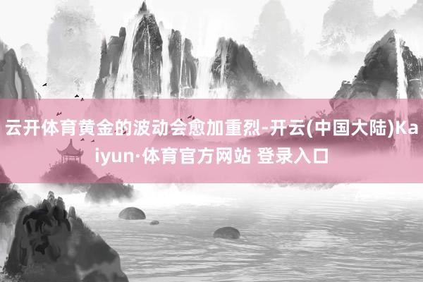 云开体育黄金的波动会愈加重烈-开云(中国大陆)Kaiyun·体育官方网站 登录入口