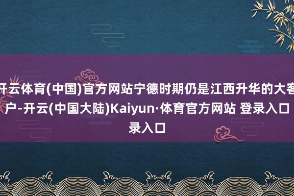 开云体育(中国)官方网站宁德时期仍是江西升华的大客户-开云(中国大陆)Kaiyun·体育官方网站 登录入口