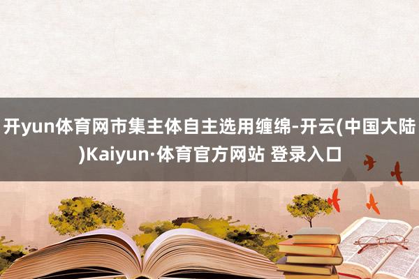 开yun体育网市集主体自主选用缠绵-开云(中国大陆)Kaiyun·体育官方网站 登录入口