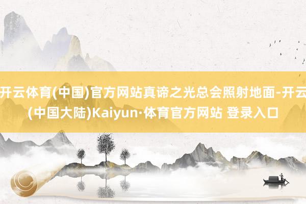 开云体育(中国)官方网站真谛之光总会照射地面-开云(中国大陆)Kaiyun·体育官方网站 登录入口