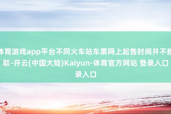 体育游戏app平台不同火车站车票网上起售时间并不换取-开云(中国大陆)Kaiyun·体育官方网站 登录入口