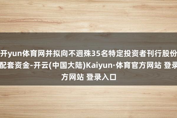 开yun体育网并拟向不迥殊35名特定投资者刊行股份召募配套资金-开云(中国大陆)Kaiyun·体育官方网站 登录入口