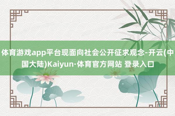 体育游戏app平台现面向社会公开征求观念-开云(中国大陆)Kaiyun·体育官方网站 登录入口