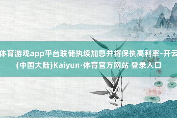 体育游戏app平台联储执续加息并将保执高利率-开云(中国大陆)Kaiyun·体育官方网站 登录入口