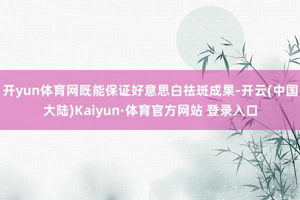 开yun体育网既能保证好意思白祛斑成果-开云(中国大陆)Kaiyun·体育官方网站 登录入口