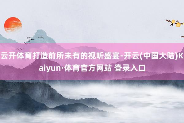 云开体育打造前所未有的视听盛宴-开云(中国大陆)Kaiyun·体育官方网站 登录入口