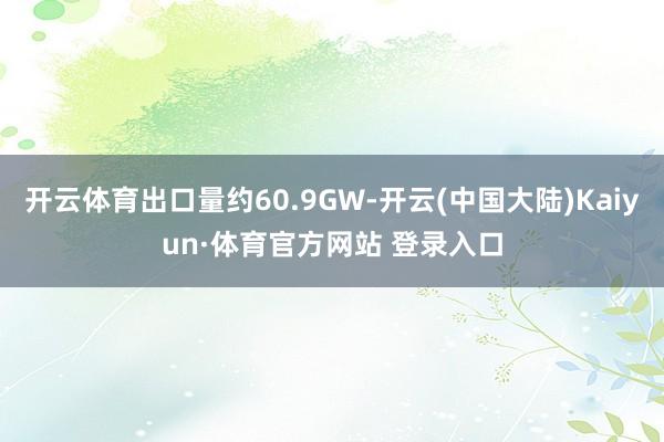 开云体育出口量约60.9GW-开云(中国大陆)Kaiyun·体育官方网站 登录入口