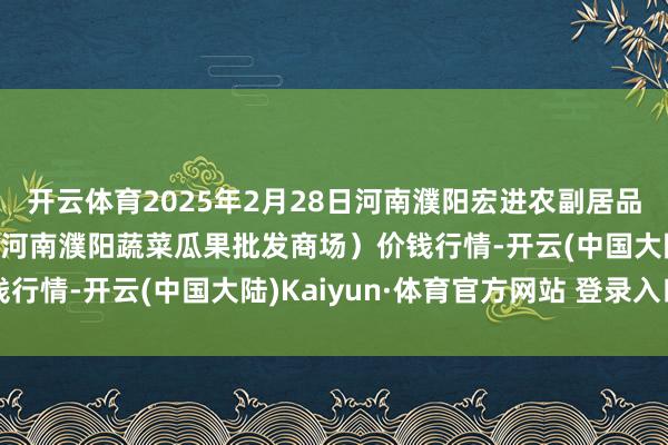开云体育2025年2月28日河南濮阳宏进农副居品批发商场有限公司（原河南濮阳蔬菜瓜果批发商场）价钱行情-开云(中国大陆)Kaiyun·体育官方网站 登录入口